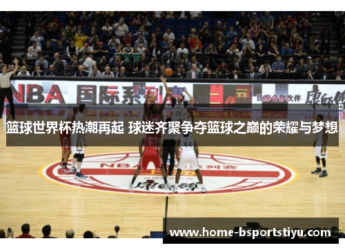 篮球世界杯热潮再起 球迷齐聚争夺篮球之巅的荣耀与梦想