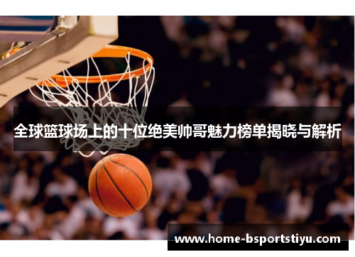 全球篮球场上的十位绝美帅哥魅力榜单揭晓与解析