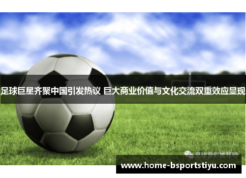 足球巨星齐聚中国引发热议 巨大商业价值与文化交流双重效应显现