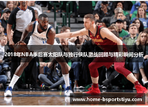 2018年NBA季后赛太阳队与独行侠队激战回顾与精彩瞬间分析
