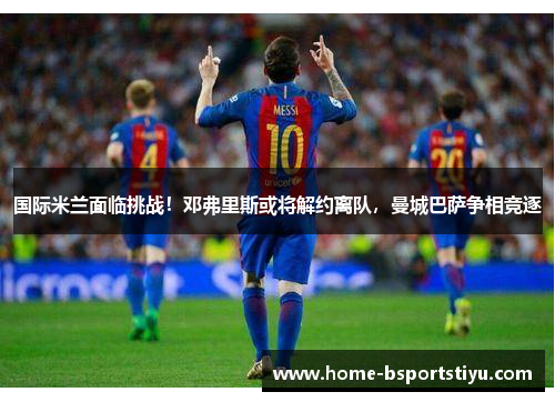 国际米兰面临挑战！邓弗里斯或将解约离队，曼城巴萨争相竞逐